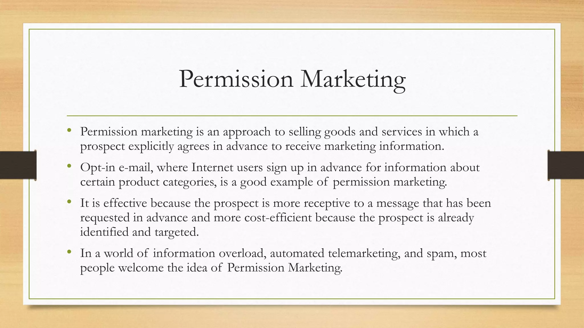 Permission Marketing
• Permission marketing is an approach to selling goods and services in which a
prospect explicitly agrees in advance to receive marketing information.
• Opt-in e-mail, where Internet users sign up in advance for information about
certain product categories, is a good example of permission marketing.
• It is effective because the prospect is more receptive to a message that has been
requested in advance and more cost-efficient because the prospect is already
identified and targeted.
• In a world of information overload, automated telemarketing, and spam, most
people welcome the idea of Permission Marketing.
 
