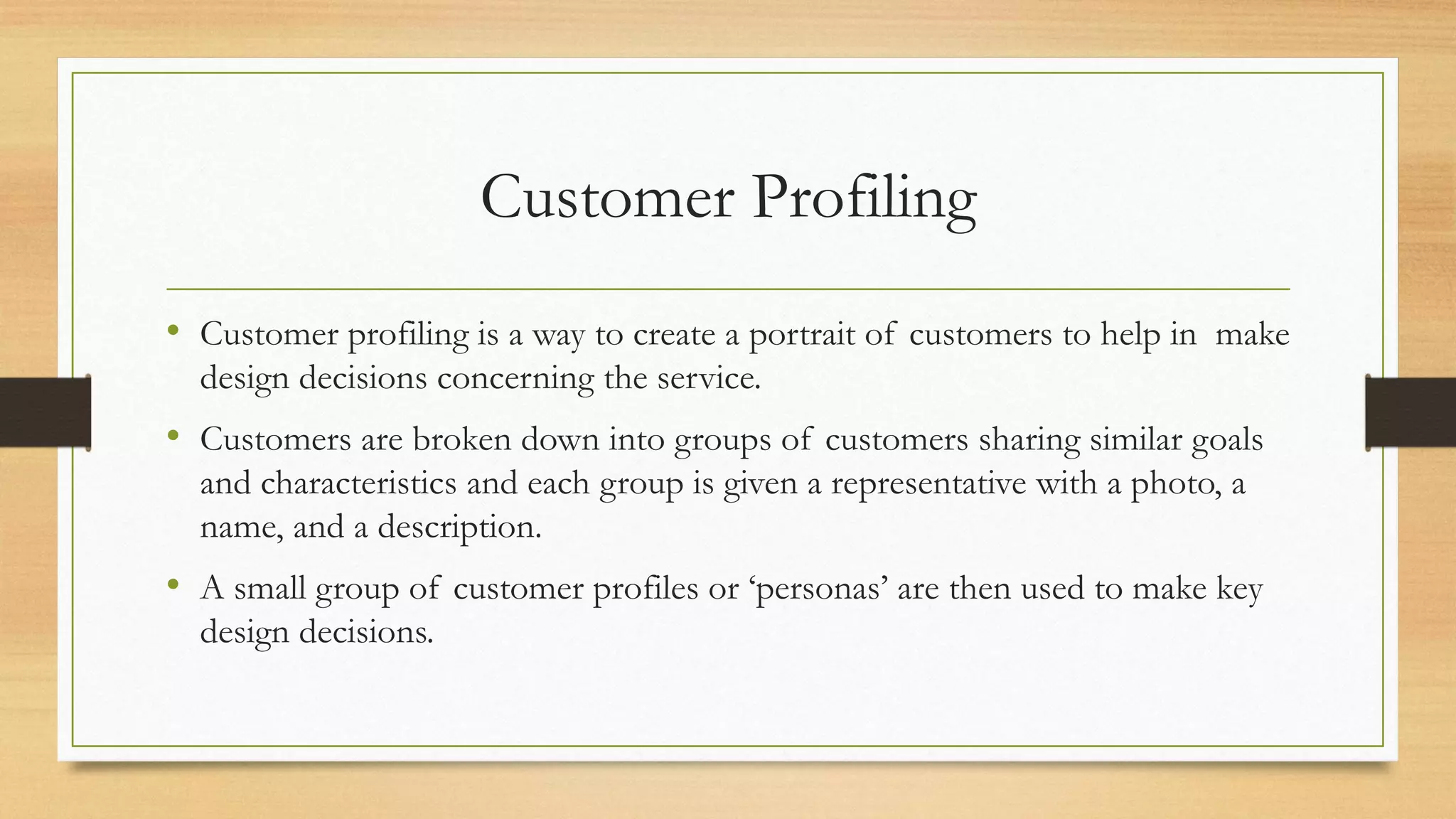 Customer Profiling
• Customer profiling is a way to create a portrait of customers to help in make
design decisions concerning the service.
• Customers are broken down into groups of customers sharing similar goals
and characteristics and each group is given a representative with a photo, a
name, and a description.
• A small group of customer profiles or ‘personas’ are then used to make key
design decisions.
 