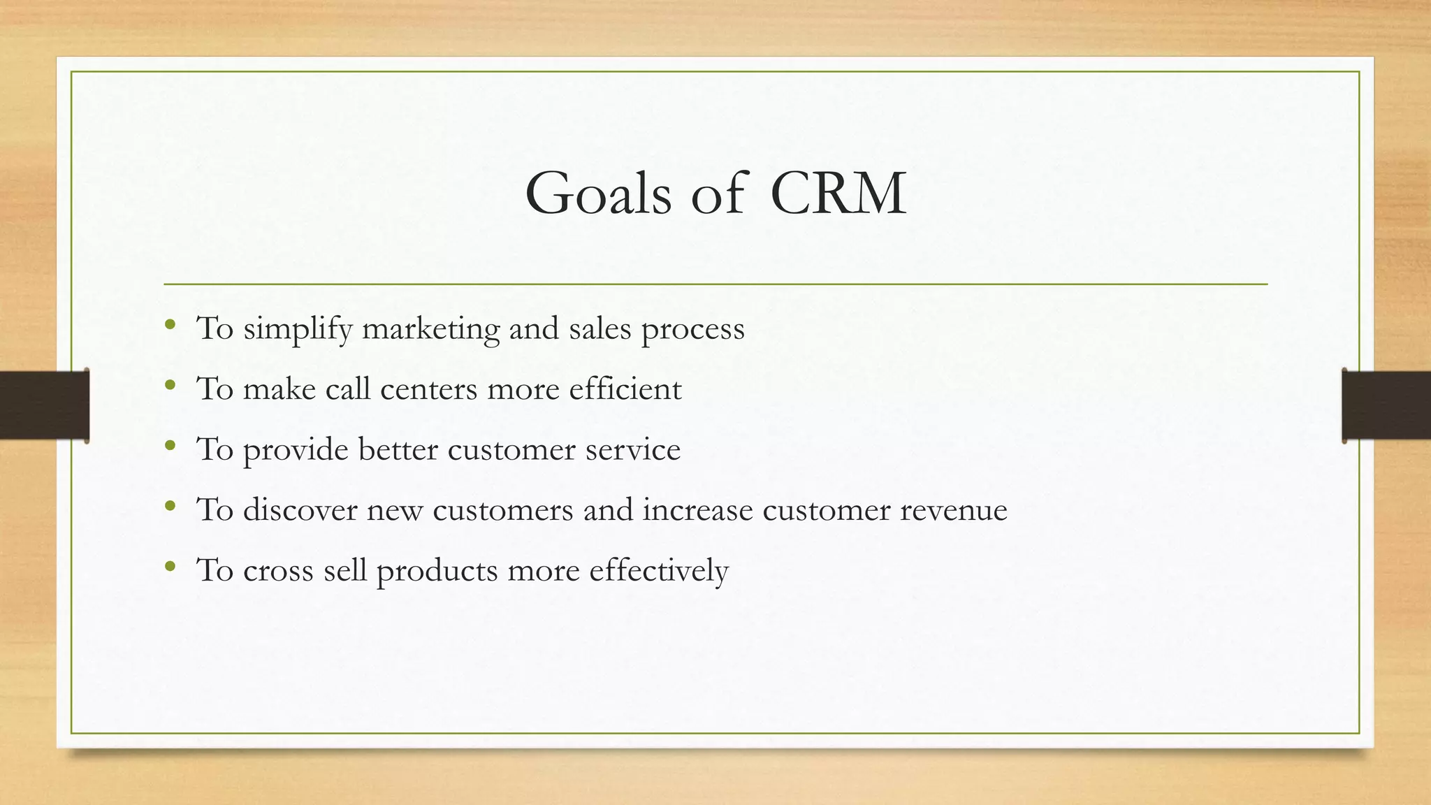Goals of CRM
• To simplify marketing and sales process
• To make call centers more efficient
• To provide better customer service
• To discover new customers and increase customer revenue
• To cross sell products more effectively
 