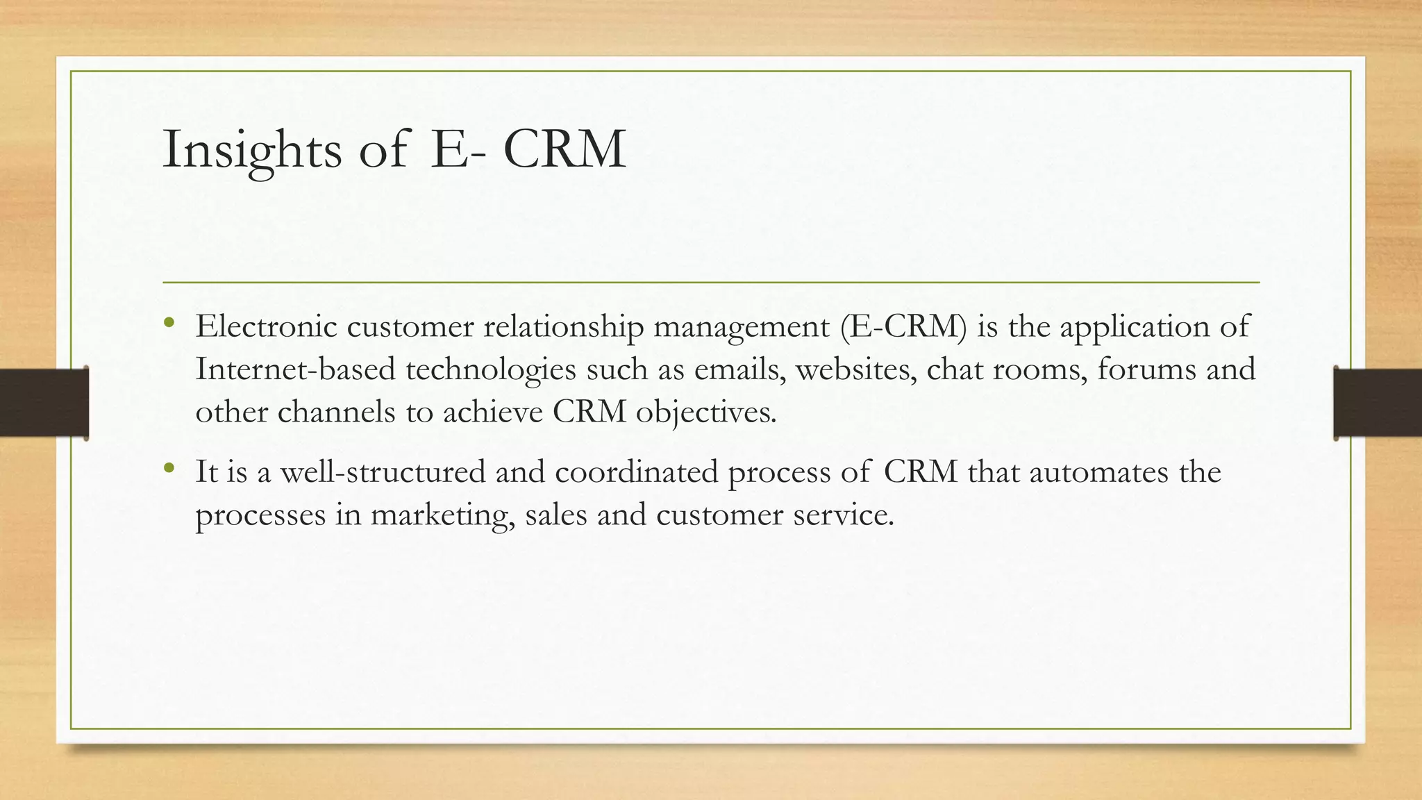 Insights of E- CRM
• Electronic customer relationship management (E-CRM) is the application of
Internet-based technologies such as emails, websites, chat rooms, forums and
other channels to achieve CRM objectives.
• It is a well-structured and coordinated process of CRM that automates the
processes in marketing, sales and customer service.
 