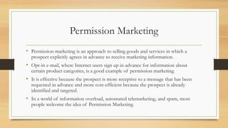 Permission Marketing
• Permission marketing is an approach to selling goods and services in which a
prospect explicitly agrees in advance to receive marketing information.
• Opt-in e-mail, where Internet users sign up in advance for information about
certain product categories, is a good example of permission marketing.
• It is effective because the prospect is more receptive to a message that has been
requested in advance and more cost-efficient because the prospect is already
identified and targeted.
• In a world of information overload, automated telemarketing, and spam, most
people welcome the idea of Permission Marketing.
 