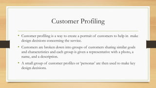 Customer Profiling
• Customer profiling is a way to create a portrait of customers to help in make
design decisions concerning the service.
• Customers are broken down into groups of customers sharing similar goals
and characteristics and each group is given a representative with a photo, a
name, and a description.
• A small group of customer profiles or ‘personas’ are then used to make key
design decisions.
 