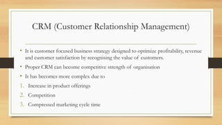 CRM (Customer Relationship Management)
• It is customer focused business strategy designed to optimize profitability, revenue
and customer satisfaction by recognising the value of customers.
• Proper CRM can become competitive strength of organisation
• It has becomes more complex due to
1. Increase in product offerings
2. Competition
3. Compressed marketing cycle time
 