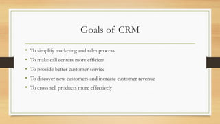 Goals of CRM
• To simplify marketing and sales process
• To make call centers more efficient
• To provide better customer service
• To discover new customers and increase customer revenue
• To cross sell products more effectively
 