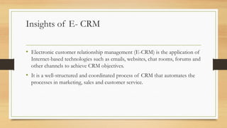 Insights of E- CRM
• Electronic customer relationship management (E-CRM) is the application of
Internet-based technologies such as emails, websites, chat rooms, forums and
other channels to achieve CRM objectives.
• It is a well-structured and coordinated process of CRM that automates the
processes in marketing, sales and customer service.
 
