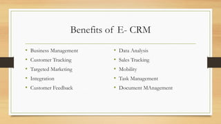 Benefits of E- CRM
• Business Management
• Customer Tracking
• Targeted Marketing
• Integration
• Customer Feedback
• Data Analysis
• Sales Tracking
• Mobility
• Task Management
• Document MAnagement
 