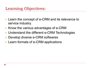 Learning Objectives:
 Learn the concept of e-CRM and its relevance to
service industry.
 Know the various advantages of e-CRM
 Understand the different e-CRM Technologies
 Develop diverse e-CRM softwares
 Learn formats of e-CRM applications
 