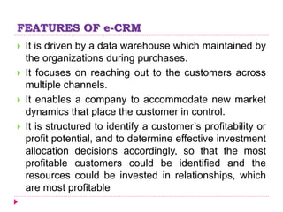 FEATURES OF e-CRM
 It is driven by a data warehouse which maintained by
the organizations during purchases.
 It focuses on reaching out to the customers across
multiple channels.
 It enables a company to accommodate new market
dynamics that place the customer in control.
 It is structured to identify a customer’s profitability or
profit potential, and to determine effective investment
allocation decisions accordingly, so that the most
profitable customers could be identified and the
resources could be invested in relationships, which
are most profitable
 