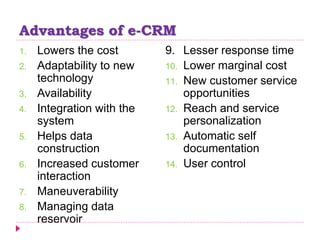Advantages of e-CRM
1. Lowers the cost
2. Adaptability to new
technology
3. Availability
4. Integration with the
system
5. Helps data
construction
6. Increased customer
interaction
7. Maneuverability
8. Managing data
reservoir
9. Lesser response time
10. Lower marginal cost
11. New customer service
opportunities
12. Reach and service
personalization
13. Automatic self
documentation
14. User control
 