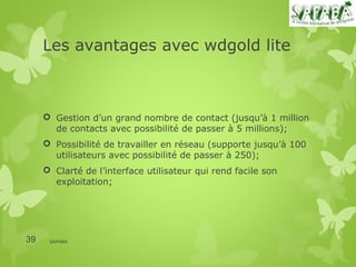 Les avantages avec wdgold lite



      Gestion d’un grand nombre de contact (jusqu’à 1 million
       de contacts avec possibilité de passer à 5 millions);
      Possibilité de travailler en réseau (supporte jusqu’à 100
       utilisateurs avec possibilité de passer à 250);
      Clarté de l’interface utilisateur qui rend facile son
       exploitation;




39    SAPABA
 