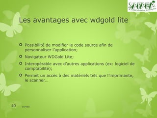 Les avantages avec wdgold lite


      Possibilité de modifier le code source afin de
       personnaliser l’application;
      Navigateur WDGold Lite;
      Interopérable avec d’autres applications (ex: logiciel de
       comptabilité);
      Permet un accès à des matériels tels que l’imprimante,
       le scanner…




40    SAPABA
 