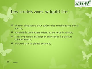 Les limites avec wdgold lite


      Windev obligatoire pour opérer des modifications sur la
       source;
      Possibilités techniques allant au de là de la réalité;
      Il est impossible d’assigner des tâches à plusieurs
       collaborateurs;
      WDGold Lite se plante souvent;




41    SAPABA
 