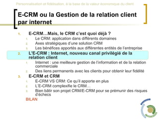 E-CRM ou la Gestion de la relation client par internet E-CRM…Mais, le CRM c’est quoi déjà ? Le CRM: application dans différents domaines Axes stratégiques d’une solution CRM Les bénéfices apportés aux différentes entités de l’entreprise L'E-CRM : Internet, nouveau canal privilégié de la relation client Internet : une meilleure gestion de l’information et de la relation commerciale Des liens permanents avec les clients pour obtenir leur fidélité E-CRM et CRM  E-CRM VS CRM: Ce qu’il apporte en plus L’E-CRM complexifie le CRM… Bien bâtir son projet CRM/E-CRM pour se prémunir des risques d’échecs BILAN 