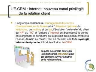 L'E-CRM : Internet, nouveau canal privilégié de la relation client Longtemps cantonné au  management des forces commerciales sur le terrain  et à l’ utilisation optimale  du  téléphone , du  mailing  et du  fax , l’évolution “culturelle” du client du  “4P”  au  “4C”  et l’arrivée d’ Internet  ont bouleversé la donne en  élargissant le périmètre  de la gestion du client  au Web  et à l’e-mail, demain au “push”, tout en révélant une forte  synergie Internet-téléphonie , introduisant ainsi l’ e-CRM .  La prise en compte du média Internet est un  impérative  pour  qui souhaite suivre l'évolution  de la relation client… 
