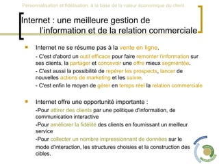 Internet : une meilleure gestion de  l’information et de la relation commerciale Internet ne se résume pas à la  vente en ligne . - C'est d'abord un  outil efficace  pour faire  remonter l'information  sur ses clients, la  partager  et  concevoir  une  offre  mieux  segmentée . - C'est aussi la possibilité de  repérer les prospects ,  lancer  de nouvelles  actions de marketing  et les  suivre .  - C'est enfin le moyen de  gérer  en  temps réel  la  relation commerciale   Internet offre une opportunité importante : -Pour  attirer des clients  par une politique d'information, de communication interactive  -Pour  améliorer la fidélité  des clients en fournissant un meilleur service  -Pour  collecter un nombre impressionnant de données  sur le  mode d'interaction, les structures choisies et la construction des cibles.  
