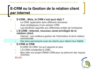 E-CRM ou la Gestion de la relation client par internet E-CRM…Mais, le CRM c’est quoi déjà ? Le CRM: application dans différents domaines Axes stratégiques d’une solution CRM Les bénéfices apportés aux différentes entités de l’entreprise L'E-CRM : Internet, nouveau canal privilégié de la relation client Internet : une meilleure gestion de l’information et de la relation commerciale Des liens permanents avec les clients pour obtenir leur fidélité E-CRM et CRM  E-CRM VS CRM: Ce qu’il apporte en plus L’E-CRM complexifie le CRM… Bien bâtir son projet CRM/E-CRM pour se prémunir des risques d’échecs BILAN 
