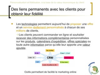 Des liens permanents avec les clients pour obtenir leur fidélité Les  technologies  permettent aujourd’hui de  proposer  une  offre  et un  service   réellement  personnalisés  à chacun de ses  millions  de clients.   Les clients peuvent commander en ligne et souhaiter  recevoir des informations complémentaires  personnalisées sur les  produits ,  calendriers d’expédition ,  offres spéciales  ou toute autre  information  parce qu’elle leur apporte une  valeur ajoutée .  Outils permettant de facilité le marketing online 