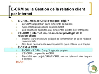E-CRM ou la Gestion de la relation client par internet E-CRM…Mais, le CRM c’est quoi déjà ? Le CRM: application dans différents domaines Axes stratégiques d’une solution CRM Les bénéfices apportés aux différentes entités de l’entreprise L'E-CRM : Internet, nouveau canal privilégié de la relation client Internet : une meilleure gestion de l’information et de la relation commerciale Des liens permanents avec les clients pour obtenir leur fidélité E-CRM et CRM  E-CRM VS CRM: Ce qu’il apporte en plus L’E-CRM complexifie le CRM… Bien bâtir son projet CRM/E-CRM pour se prémunir des risques d’échecs BILAN 