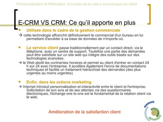 E-CRM VS CRM: Ce qu’il apporte en plus Utilisée dans le cadre de la gestion commerciale    cette technologie affranchit définitivement le commercial d'un bureau en lui permettant d'accéder à sa base de données de n'importe où.  Le service client   passe traditionnellement par un contact direct, via le téléphone, avec un centre de support. Toutefois une partie des demandes peut être satisfaite sur un site web qui intègre des outils basés sur des technologies avancées.     le Web abolit les contraintes horaires et permet au client d'entrer en contact 24 h sur 24 avec l'entreprise. Il accélère également l'envoi de documentations techniques et facilite un traitement hiérarchisé des demandes (des plus urgentes au moins urgentes).  Enfin, dans les actions marketing    Internet introduit personnalisation et interactivité entre le client et l'entreprise. Sollicitation de son avis et de ses attentes via des questionnaires électroniques, l'échange one to one est le fondamental de la relation client via le web. Amélioration de la satisfaction client  