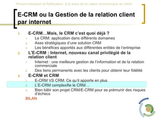E-CRM ou la Gestion de la relation client par internet E-CRM…Mais, le CRM c’est quoi déjà ? Le CRM: application dans différents domaines Axes stratégiques d’une solution CRM Les bénéfices apportés aux différentes entités de l’entreprise L'E-CRM : Internet, nouveau canal privilégié de la relation client Internet : une meilleure gestion de l’information et de la relation commerciale Des liens permanents avec les clients pour obtenir leur fidélité E-CRM et CRM  E-CRM VS CRM: Ce qu’il apporte en plus L’E-CRM complexifie le CRM… Bien bâtir son projet CRM/E-CRM pour se prémunir des risques d’échecs BILAN 