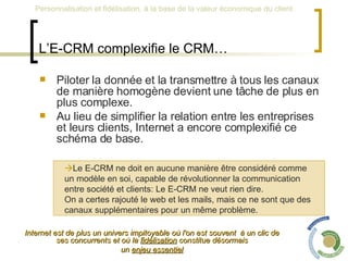 L’E-CRM complexifie le CRM… Piloter la donnée et la transmettre à tous les canaux de manière homogène devient une tâche de plus en plus complexe.  Au lieu de simplifier la relation entre les entreprises et leurs clients, Internet a encore complexifié ce schéma de base. Internet est de plus un univers impitoyable où l'on est souvent  à un clic de ses concurrents et où la  fidélisation  constitue désormais un  enjeu essentiel    Le E-CRM ne doit en aucune manière être considéré comme  un modèle en soi, capable de révolutionner la communication  entre société et clients: Le E-CRM ne veut rien dire.  On a certes rajouté le web et les mails, mais ce ne sont que des  canaux supplémentaires pour un même problème.  