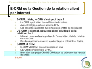 E-CRM ou la Gestion de la relation client par internet E-CRM…Mais, le CRM c’est quoi déjà ? Le CRM: application dans différents domaines Axes stratégiques d’une solution CRM Les bénéfices apportés aux différentes entités de l’entreprise L'E-CRM : Internet, nouveau canal privilégié de la relation client Internet : une meilleure gestion de l’information et de la relation commerciale Des liens permanents avec les clients pour obtenir leur fidélité E-CRM et CRM  E-CRM VS CRM: Ce qu’il apporte en plus L’E-CRM complexifie le CRM… Bien bâtir son projet CRM/E-CRM pour se prémunir des risques d’échecs BILAN 