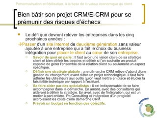 Bien bâtir son projet CRM/E-CRM pour se prémunir des risques d’échecs Le défi que devront relever les entreprises dans les cinq prochaines années :  Passer  d'un  site Internet  de  deuxième génération  sans valeur ajoutée à une entreprise qui a fait le choix du business intégration pour  placer le client  au  cœur  de son  entreprise.   Savoir de quoi on parle  : Il faut avoir une vision claire de sa stratégie client et bien définir les besoins et définir si l'on souhaite un produit capable de gérer l'ensemble de la relation client ou seulement un aspect spécifique.  Définir une stratégie globale  : une démarche CRM relève d'abord d'une gestion du changement avant d'être un projet technologique. Il faut faire adhérer les utilisateurs aux outils qu'on veut mettre en place et étudier la faisabilité technique par rapport à l'existant.  Se faire aider par des spécialistes  : Il est indispensable de se faire accompagner dans la démarche. En amont, avec des consultants qui aideront à définir la stratégie. En aval, avec de l'intégration, qui est un métier à part entière. Pb:Consulting et intégration d'un progiciel accroissent les coûts d'une démarche CRM.  Prévoir un budget en fonction des objectifs .  
