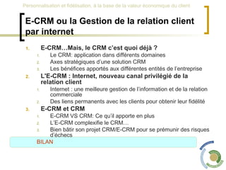 E-CRM ou la Gestion de la relation client par internet E-CRM…Mais, le CRM c’est quoi déjà ? Le CRM: application dans différents domaines Axes stratégiques d’une solution CRM Les bénéfices apportés aux différentes entités de l’entreprise L'E-CRM : Internet, nouveau canal privilégié de la relation client Internet : une meilleure gestion de l’information et de la relation commerciale Des liens permanents avec les clients pour obtenir leur fidélité E-CRM et CRM  E-CRM VS CRM: Ce qu’il apporte en plus L’E-CRM complexifie le CRM… Bien bâtir son projet CRM/E-CRM pour se prémunir des risques d’échecs BILAN 
