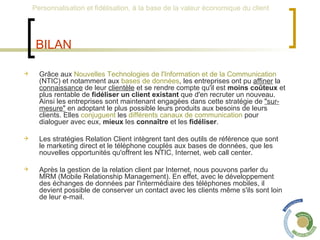 BILAN Grâce aux  Nouvelles Technologies de l'Information et de la Communication  (NTIC) et notamment aux  bases de données , les entreprises ont pu  affiner  la  connaissance  de leur  clientèle  et se rendre compte qu'il est  moins coûteux  et plus rentable de  fidéliser un client existant  que d'en recruter un nouveau. Ainsi les entreprises sont maintenant engagées dans cette stratégie de  "sur-mesure"  en adoptant le plus possible leurs produits aux besoins de leurs clients. Elles  conjuguent  les  différents canaux de communication  pour dialoguer avec eux,  mieux  les  connaître  et les  fidéliser . Les stratégies Relation Client intègrent tant des outils de référence que sont le marketing direct et le téléphone couplés aux bases de données, que les nouvelles opportunités qu'offrent les NTIC, Internet, web call center. Après la gestion de la relation client par Internet, nous pouvons parler du MRM (Mobile Relationship Management). En effet, avec le développement des échanges de données par l'intermédiaire des téléphones mobiles, il devient possible de conserver un contact avec les clients même s'ils sont loin de leur e-mail. 