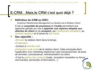 E-CRM…Mais,le CRM c’est quoi déjà ?   Définition du CRM ou GRC: Customer Relationship Management ou Gestion de la Relation Client   C’est un  ensemble de processus  et d' outils  permettant une approche globale qui vise à  apporter une réponse adaptée aux attentes du client  ou du  prospect , par  l'intervenant compétent , au  moment opportun  et à travers le  bon canal . Ses objectifs :   - Stimuler  la relation client dans le temps  - Fidélisation  -Contact à  moindre coût   - Intégration multi canal  de la relation client, l’idée principale étant l’application d’un marketing relationnel ( plus transactionnel), de base de données :connaissance, individualisation du client.  -C’est la  gestion des contacts  (mails, inscription newsletter ou forum, commandes, demandes d’informations…) 