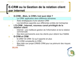 E-CRM ou la Gestion de la relation client par internet E-CRM…Mais, le CRM c’est quoi déjà ? Le CRM: application dans différents domaines Axes stratégiques d’une solution CRM Les bénéfices apportés aux différentes entités de l’entreprise L'E-CRM : Internet, nouveau canal privilégié de la relation client Internet : une meilleure gestion de l’information et de la relation commerciale Des liens permanents avec les clients pour obtenir leur fidélité E-CRM et CRM  E-CRM VS CRM: Ce qu’il apporte en plus L’E-CRM complexifie le CRM… Bien bâtir son projet CRM/E-CRM pour se prémunir des risques d’échecs BILAN 