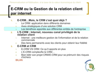 E-CRM ou la Gestion de la relation client par internet E-CRM…Mais, le CRM c’est quoi déjà ? Le CRM: application dans différents domaines Axes stratégiques d’une solution CRM Les bénéfices apportés aux différentes entités de l’entreprise L'E-CRM : Internet, nouveau canal privilégié de la relation client Internet : une meilleure gestion de l’information et de la relation commerciale Des liens permanents avec les clients pour obtenir leur fidélité E-CRM et CRM  E-CRM VS CRM: Ce qu’il apporte en plus L’E-CRM complexifie le CRM… Bien bâtir son projet CRM/E-CRM pour se prémunir des risques d’échecs BILAN 