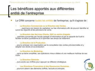 Les bénéfices apportés aux différentes entité de l’entreprise Le CRM concerne  toutes les entités  de l'entreprise, qu'il s'agisse de : La Direction Commerciale ou la Direction des Ventes ... ...exprimera son besoin de capitaliser sur les informations afin de pouvoir identifier et suivre les objectifs et les prévisions de vente. La Direction des Services Clients, SAV ou centre d'appels ... … première concernée par l'accès partagé à l'information et par la capacité de l'outil à faciliter sa tâche quotidienne et à optimiser ses temps de traitement. La Direction de la Production ... ...pourra anticiper son organisation par la consultation des ventes prévisionnelles et y adapter ses stocks et sa production. La Direction du Marketing ... ...verra sa tâche simplifiée, ses opérations mieux ciblées et une meilleure maîtrise de ses coûts. La Direction Générale ... ...aura accès aux chiffres pour appuyer sa réflexion stratégique. Les Directions Financières et des Ressources Humaines ... ...pourront obtenir des éléments chiffrés, factuels et anticipés. 