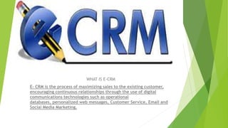 WHAT IS E-CRM
E- CRM is the process of maximizing sales to the existing customer,
encouraging continuous relationships through the use of digital
communications technologies such as operational
databases, personalized web messages, Customer Service, Email and
Social Media Marketing.
 