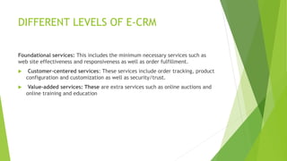 DIFFERENT LEVELS OF E-CRM
Foundational services: This includes the minimum necessary services such as
web site effectiveness and responsiveness as well as order fulfillment.
 Customer-centered services: These services include order tracking, product
configuration and customization as well as security/trust.
 Value-added services: These are extra services such as online auctions and
online training and education
 