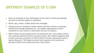 DIFFERENT EXAMPLES OF E-CRM
 Here are examples of how technology can be used to create personalized
services to increase loyalty in customers:
 Phone calls, emails, mobile phone text messages.
 Having access to customers contact details and their service or purchase
preferences through databases etc. can enable organizations to alert
customers to new, similar or alternative services or products
 When tickets are purchased online via Lastminute.com, the website retains
the customers details and their purchase history. The website regularly send
emails to previous customers to inform them of similar upcoming events or
special discounts. This helps to ensure that customers will continue to
purchase tickets from Lastminute.com in the future.
 