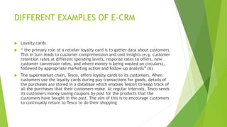 DIFFERENT EXAMPLES OF E-CRM
 Loyalty cards
 “ the primary role of a retailer loyalty card is to gather data about customers.
This in turn leads to customer comprehension and cost insights (e.g. customer
retention rates at different spending levels, response rates to offers, new
customer conversion rates, and where money is being wasted on circulars),
followed by appropriate marketing action and follow-up analysis” (6)
 The supermarket chain, Tesco, offers loyalty cards to its customers. When
customers use the loyalty cards during pay transactions for goods, details of
the purchases are stored in a database which enables Tesco's to keep track of
all the purchases that their customers make. At regular intervals, Tesco sends
its customers money saving coupons by post for the products that the
customers have bought in the past. The aim of this is to encourage customers
to continually return to Tesco to do their shopping
 