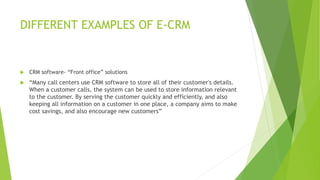DIFFERENT EXAMPLES OF E-CRM
 CRM software- “Front office” solutions
 “Many call centers use CRM software to store all of their customer's details.
When a customer calls, the system can be used to store information relevant
to the customer. By serving the customer quickly and efficiently, and also
keeping all information on a customer in one place, a company aims to make
cost savings, and also encourage new customers”
 