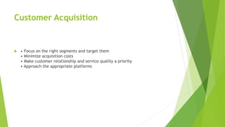Customer Acquisition
 • Focus on the right segments and target them
• Minimize acquisition costs
• Make customer relationship and service quality a priority
• Approach the appropriate platforms
 