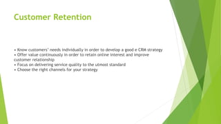Customer Retention
• Know customers’ needs individually in order to develop a good e CRM strategy
• Offer value continuously in order to retain online interest and improve
customer relationship
• Focus on delivering service quality to the utmost standard
• Choose the right channels for your strategy
 
