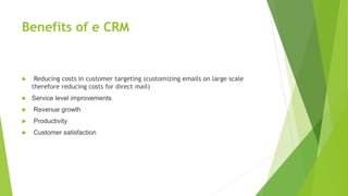 Benefits of e CRM
 Reducing costs in customer targeting (customizing emails on large scale
therefore reducing costs for direct mail)
 Service level improvements
 Revenue growth
 Productivity
 Customer satisfaction
 