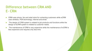 Difference between CRM AND
E- CRM
 CRM uses phone, fax and retail store for contacting customers while eCRM
uses wireless, PDA technology, internet and email.
 The design of CRM system is related to job products and functions while the
design of eCRM system is related to customer needs.
 The maintenance of CRM is very expensive while the maintenance of eCRM is
less expensive and requires only less time
 