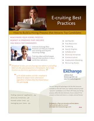 E-cruiting Best
                                                                        Practices
     How to Build a Hiring Process that Attracts Top Candidates
 BENCHMARK YOUR HIRING PROCESS
 AGAINST A STANDARD THAT ENSURES                                                       ♦    J o b B o ar ds
 YOU REACH TOP CANDIDATES                                                              ♦    Fr e e R es o u rc e s

                                        Interview Exchange Best                        ♦    S c r e en i n g
                                        Practices can help you evaluate                ♦    Search Eng in es
                                        your existing sourcing and
                                        recruiting strategy.                           ♦    Col l ab o r at io n
                                                                                       ♦    D iv e rs ity I ni t i at iv es
                                        Find new ideas and techniques
                                        that will help transform it into a             ♦    Co mmun ic at io n
                                        world-class operation.                         ♦    E mp lo y m e nt B r a nd i ng
                                                                                       ♦    R ec r u it in g A ss ets

“ [Employer’s] sites are not drawing new talent in and selling
  them on the value proposition of employers, but simply
  function as electronic application collectors.
                                                 ”
     “ 92% of Job seekers visit the employer's                                             4 Bellows Road
                                                                                           Westborough MA 01581
           website to obtain more information
                                                                                           www.InterviewExchange.com
           regardless of where they first heard about
           the opening.
                              ”
                                                                  Are you taking full advantage of all the free resources
                                                                  available on the net? Does your website welcome prized
                                                                  “passive” candidates or turn them off? Does your hiring
                                                                  process reflect the best elements of your culture? Find
 find ing 'p ass iv e' app lican ts. ..p 4                        answers to these and more in a simple, concise format.
 d iv ers ity in it i at iv es .. .p6
 ho st ed c ar ee r s it es .. .p7
 man ag i ng yo ur team.. .p9                                     Schedule a free 30-minute online demo
                                                                  Call 508.836.3800 or email
                                                                  demo@interviewexchange.com
 