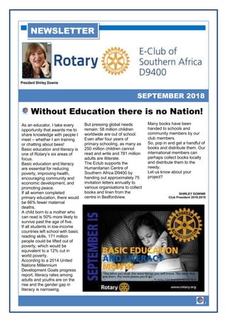 President Shirley Downie
SEPTEMBER 2018
NEWSLETTER
As an educator, I take every
opportunity that awards me to
share knowledge with people I
meet – whether I am training
or chatting about bees!
Basic education and literacy is
one of Rotary’s six areas of
focus.
Basic education and literacy
are essential for reducing
poverty, improving health,
encouraging community and
economic development, and
promoting peace.
If all women completed
primary education, there would
be 66% fewer maternal
deaths.
A child born to a mother who
can read is 50% more likely to
survive past the age of five.
If all students in low-income
countries left school with basic
reading skills, 171 million
people could be lifted out of
poverty, which would be
equivalent to a 12% cut in
world poverty.
According to a 2014 United
Nations Millennium
Development Goals progress
report, literacy rates among
adults and youths are on the
rise and the gender gap in
literacy is narrowing.
But pressing global needs
remain: 58 million children
worldwide are out of school.
Even after four years of
primary schooling, as many as
250 million children cannot
read and write and 781 million
adults are illiterate.
The Eclub supports the
Humanitarian Centre of
Southern Africa D9400 by
handing out approximately 75
invitation letters annually to
various organisations to collect
books and linen from the
Without Education there is no Nation!
Many books have been
handed to schools and
community members by our
club members.
So, pop in and get a handful of
books and distribute them. Our
international members can
perhaps collect books locally
and distribute them to the
needy.
Let us know about your
project?
SHIRLEY DOWNIE
Club President 2018-2019
1
As an educator, I take every
opportunity that awards me to
share knowledge with people I
meet – whether I am training
or chatting about bees!
Basic education and literacy is
one of Rotary’s six areas of
focus.
Basic education and literacy
are essential for reducing
poverty, improving health,
encouraging community and
economic development, and
promoting peace.
If all women completed
primary education, there would
be 66% fewer maternal
deaths.
A child born to a mother who
can read is 50% more likely to
survive past the age of five.
If all students in low-income
countries left school with basic
reading skills, 171 million
people could be lifted out of
poverty, which would be
equivalent to a 12% cut in
world poverty.
According to a 2014 United
Nations Millennium
Development Goals progress
report, literacy rates among
adults and youths are on the
rise and the gender gap in
literacy is narrowing.
But pressing global needs
remain: 58 million children
worldwide are out of school.
Even after four years of
primary schooling, as many as
250 million children cannot
read and write and 781 million
adults are illiterate.
The Eclub supports the
Humanitarian Centre of
Southern Africa D9400 by
handing out approximately 75
invitation letters annually to
various organisations to collect
books and linen from the
centre in Bedfordview.
 