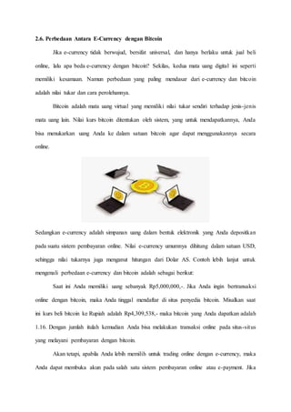 2.6. Perbedaan Antara E-Currency dengan Bitcoin
Jika e-currency tidak berwujud, bersifat universal, dan hanya berlaku untuk jual beli
online, lalu apa beda e-currency dengan bitcoin? Sekilas, kedua mata uang digital ini seperti
memiliki kesamaan. Namun perbedaan yang paling mendasar dari e-currency dan bitcoin
adalah nilai tukar dan cara perolehannya.
Bitcoin adalah mata uang virtual yang memiliki nilai tukar sendiri terhadap jenis-jenis
mata uang lain. Nilai kurs bitcoin ditentukan oleh sistem, yang untuk mendapatkannya, Anda
bisa menukarkan uang Anda ke dalam satuan bitcoin agar dapat menggunakannya secara
online.
Sedangkan e-currency adalah simpanan uang dalam bentuk elektronik yang Anda depositkan
pada suatu sistem pembayaran online. Nilai e-currency umumnya dihitung dalam satuan USD,
sehingga nilai tukarnya juga menganut hitungan dari Dolar AS. Contoh lebih lanjut untuk
mengenali perbedaan e-currency dan bitcoin adalah sebagai berikut:
Saat ini Anda memiliki uang sebanyak Rp5,000,000,-. Jika Anda ingin bertransaksi
online dengan bitcoin, maka Anda tinggal mendaftar di situs penyedia bitcoin. Misalkan saat
ini kurs beli bitcoin ke Rupiah adalah Rp4,309,538,- maka bitcoin yang Anda dapatkan adalah
1.16. Dengan jumlah itulah kemudian Anda bisa melakukan transaksi online pada situs-situs
yang melayani pembayaran dengan bitcoin.
Akan tetapi, apabila Anda lebih memilih untuk trading online dengan e-currency, maka
Anda dapat membuka akun pada salah satu sistem pembayaran online atau e-payment. Jika
 