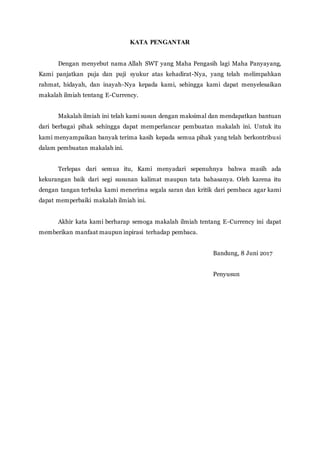 KATA PENGANTAR
Dengan menyebut nama Allah SWT yang Maha Pengasih lagi Maha Panyayang,
Kami panjatkan puja dan puji syukur atas kehadirat-Nya, yang telah melimpahkan
rahmat, hidayah, dan inayah-Nya kepada kami, sehingga kami dapat menyelesaikan
makalah ilmiah tentang E-Currency.
Makalah ilmiah ini telah kami susun dengan maksimal dan mendapatkan bantuan
dari berbagai pihak sehingga dapat memperlancar pembuatan makalah ini. Untuk itu
kami menyampaikan banyak terima kasih kepada semua pihak yang telah berkontribusi
dalam pembuatan makalah ini.
Terlepas dari semua itu, Kami menyadari sepenuhnya bahwa masih ada
kekurangan baik dari segi susunan kalimat maupun tata bahasanya. Oleh karena itu
dengan tangan terbuka kami menerima segala saran dan kritik dari pembaca agar kami
dapat memperbaiki makalah ilmiah ini.
Akhir kata kami berharap semoga makalah ilmiah tentang E-Currency ini dapat
memberikan manfaat maupun inpirasi terhadap pembaca.
Bandung, 8 Juni 2017
Penyusun
 
