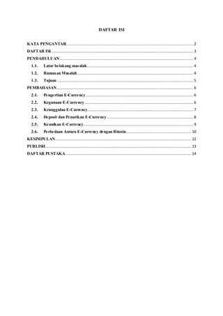 DAFTAR ISI
KATA PENGANTAR................................................................................................................. 2
DAFTAR ISI............................................................................................................................... 3
PENDAHULUAN....................................................................................................................... 4
1.1. Latar belakang masalah............................................................................................... 4
1.2. Rumusan Masalah .......................................................................................................4
1.3. Tujuan ......................................................................................................................... 5
PEMBAHASAN.......................................................................................................................... 6
2.1. Pengertian E-Currency................................................................................................ 6
2.2. Kegunaan E-Currency.................................................................................................6
2.3. Krunggulan E-Currency.............................................................................................. 7
2.4. Deposit dan Penarikan E-Currency............................................................................. 8
2.5. Keunikan E-Currency..................................................................................................9
2.6. Perbedaan Antara E-Currency dengan Bitcoin.......................................................... 10
KESIMPULAN......................................................................................................................... 12
PUBLISH.................................................................................................................................. 13
DAFTAR PUSTAKA................................................................................................................ 14
 