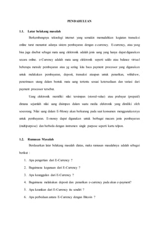 PENDAHULUAN
1.1. Latar belakang masalah
Berkembangnya teknologi internet yang semakin memudahkan kegiatan transaksi
online turut menuntut adanya sistem pembayaran dengan e-currency. E-currency, atau yang
bisa juga disebut sebagai mata uang elektronik adalah jenis uang yang hanya dapat digunakan
secara online. e-Currency adalah mata uang elektronik seperti saldo atau balance virtual
beberapa metode pembayaran atau yg sering kita baca payment processor yang digunakan
untuk melakukan pembayaran, deposit, transaksi ataupun untuk penarikan, withdraw,
penerimaan utang dalam bentuk mata uang tertentu sesuai ketersediaan dan variasi dari
payment processor tersebut.
Uang elektronik memiliki nilai tersimpan (stored-value) atau prabayar (prepaid)
dimana sejumlah nilai uang disimpan dalam suatu media elektronik yang dimiliki oleh
seseorang. Nilai uang dalam E-Money akan berkurang pada saat konsumen menggunakannya
untuk pembayaran. E-money dapat digunakan untuk berbagai macam jenis pembayaran
(multipurpose) dan berbeda dengan instrumen single purpose seperti kartu telpon.
1.2. Rumusan Masalah
Berdasarkan latar belakang masalah diatas, maka rumusan masalahnya adalah sebagai
berikut :
1. Apa pengertian dari E-Currency ?
2. Bagaimana kegunaan dari E-Currency ?
3. Apa keunggulan dari E-Currency ?
4. Bagaimana melakukan deposit dan penarikan e-currency pada akun e-payment?
5. Apa keunikan dari E-Currency itu sendiri ?
6. Apa perbedaan antara E-Currency dengan Bitcoin ?
 