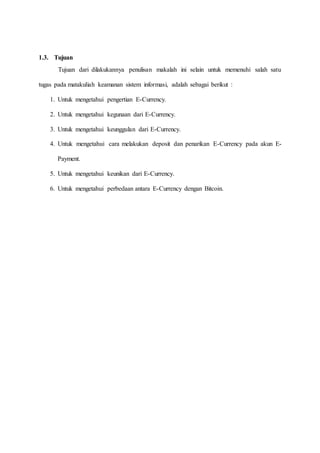 1.3. Tujuan
Tujuan dari dilakukannya penulisan makalah ini selain untuk memenuhi salah satu
tugas pada matakuliah keamanan sistem informasi, adalah sebagai berikut :
1. Untuk mengetahui pengertian E-Currency.
2. Untuk mengetahui kegunaan dari E-Currency.
3. Untuk mengetahui keunggulan dari E-Currency.
4. Untuk mengetahui cara melakukan deposit dan penarikan E-Currency pada akun E-
Payment.
5. Untuk mengetahui keunikan dari E-Currency.
6. Untuk mengetahui perbedaan antara E-Currency dengan Bitcoin.
 