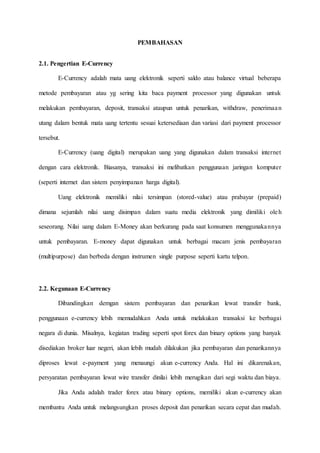PEMBAHASAN
2.1. Pengertian E-Currency
E-Currency adalah mata uang elektronik seperti saldo atau balance virtual beberapa
metode pembayaran atau yg sering kita baca payment processor yang digunakan untuk
melakukan pembayaran, deposit, transaksi ataupun untuk penarikan, withdraw, penerimaan
utang dalam bentuk mata uang tertentu sesuai ketersediaan dan variasi dari payment processor
tersebut.
E-Currency (uang digital) merupakan uang yang digunakan dalam transaksi internet
dengan cara elektronik. Biasanya, transaksi ini melibatkan penggunaan jaringan komputer
(seperti internet dan sistem penyimpanan harga digital).
Uang elektronik memiliki nilai tersimpan (stored-value) atau prabayar (prepaid)
dimana sejumlah nilai uang disimpan dalam suatu media elektronik yang dimiliki oleh
seseorang. Nilai uang dalam E-Money akan berkurang pada saat konsumen menggunakannya
untuk pembayaran. E-money dapat digunakan untuk berbagai macam jenis pembayaran
(multipurpose) dan berbeda dengan instrumen single purpose seperti kartu telpon.
2.2. Kegunaan E-Currency
Dibandingkan demgan sistem pembayaran dan penarikan lewat transfer bank,
penggunaan e-currency lebih memudahkan Anda untuk melakukan transaksi ke berbagai
negara di dunia. Misalnya, kegiatan trading seperti spot forex dan binary options yang banyak
disediakan broker luar negeri, akan lebih mudah dilakukan jika pembayaran dan penarikannya
diproses lewat e-payment yang menaungi akun e-currency Anda. Hal ini dikarenakan,
persyaratan pembayaran lewat wire transfer dinilai lebih merugikan dari segi waktu dan biaya.
Jika Anda adalah trader forex atau binary options, memiliki akun e-currency akan
membantu Anda untuk melangsungkan proses deposit dan penarikan secara cepat dan mudah.
 